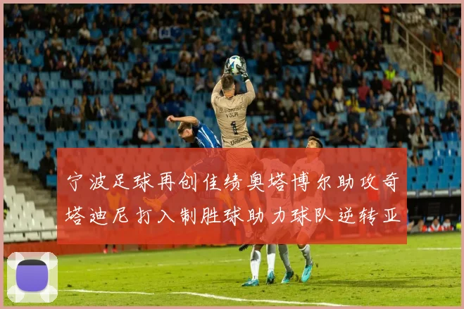 宁波足球再创佳绩奥塔博尔助攻奇塔迪尼打入制胜球助力球队逆转亚泰