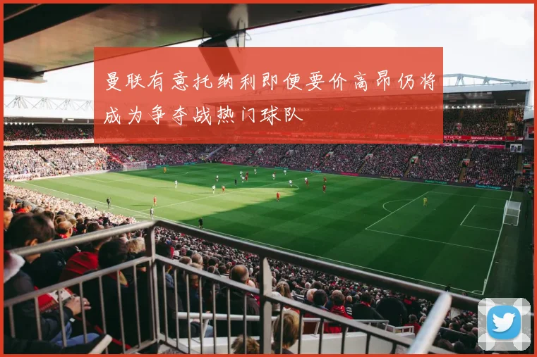 曼联有意托纳利即便要价高昂仍将成为争夺战热门球队
