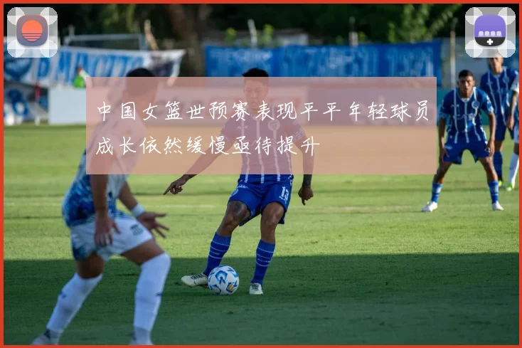 中国女篮世预赛表现平平年轻球员成长依然缓慢亟待提升