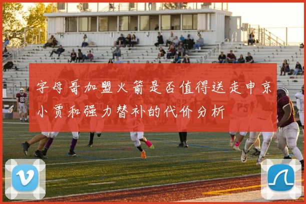 字母哥加盟火箭是否值得送走申京小贾和强力替补的代价分析