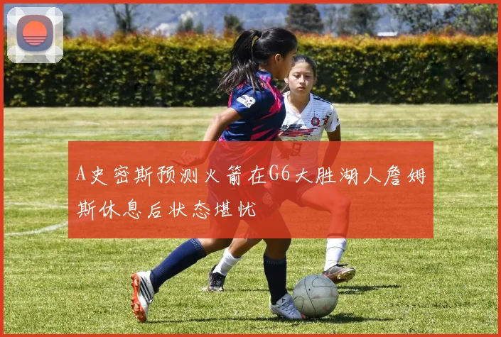 A史密斯预测火箭在G6大胜湖人詹姆斯休息后状态堪忧