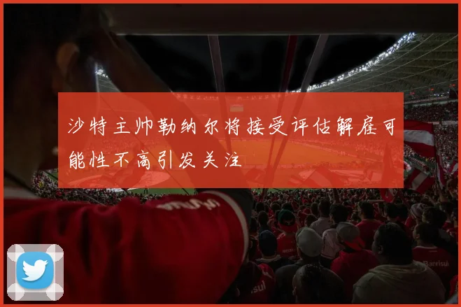 沙特主帅勒纳尔将接受评估解雇可能性不高引发关注