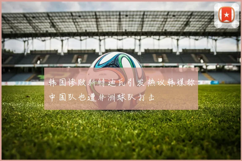 韩国惨败科特迪瓦引发热议韩媒称中国队也遭非洲球队打击