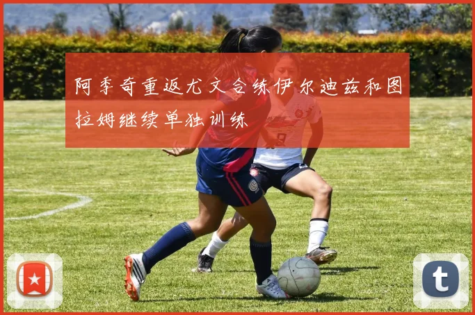 阿季奇重返尤文合练伊尔迪兹和图拉姆继续单独训练