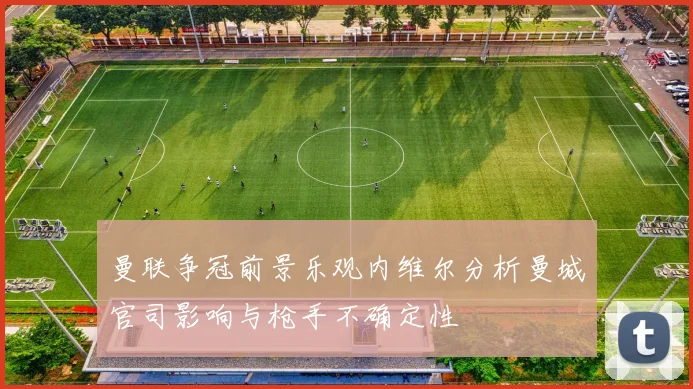 曼联争冠前景乐观内维尔分析曼城官司影响与枪手不确定性