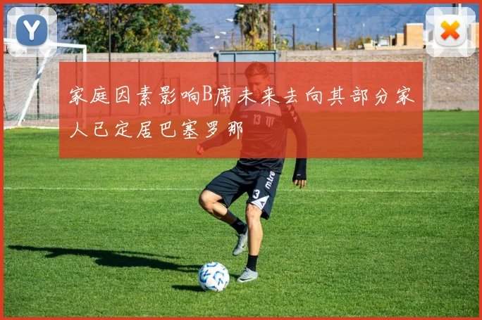 家庭因素影响B席未来去向其部分家人已定居巴塞罗那