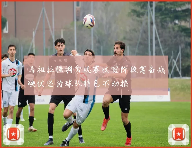 马祖拉强调常规赛收官阶段需备战硬仗坚持球队特色不动摇
