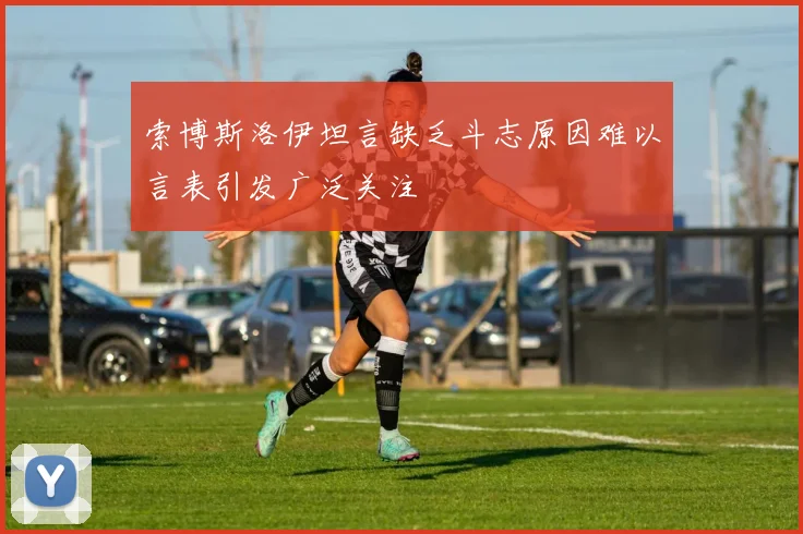 索博斯洛伊坦言缺乏斗志原因难以言表引发广泛关注
