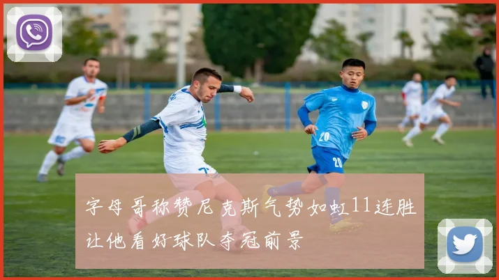 字母哥称赞尼克斯气势如虹11连胜让他看好球队夺冠前景