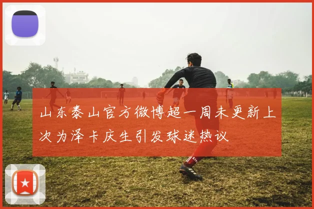 山东泰山官方微博超一周未更新上次为泽卡庆生引发球迷热议