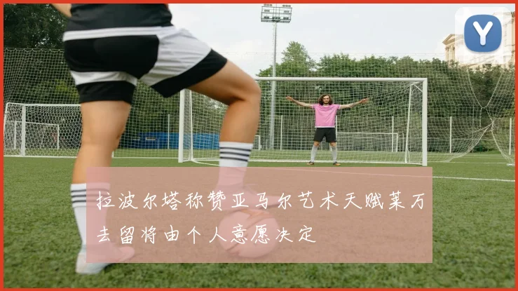 拉波尔塔称赞亚马尔艺术天赋莱万去留将由个人意愿决定