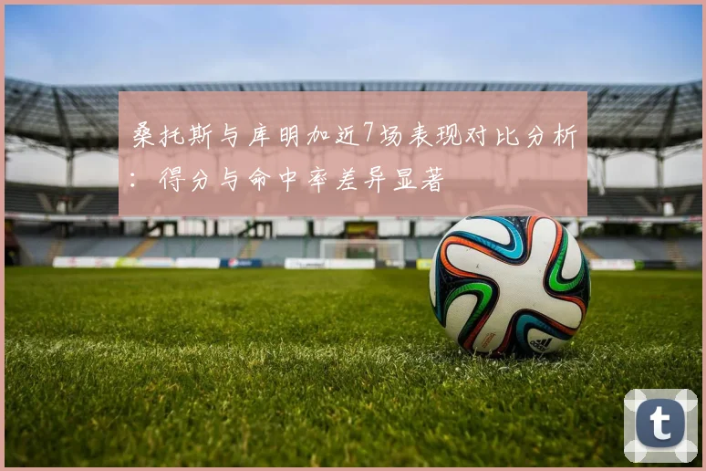 桑托斯与库明加近7场表现对比分析：得分与命中率差异显著