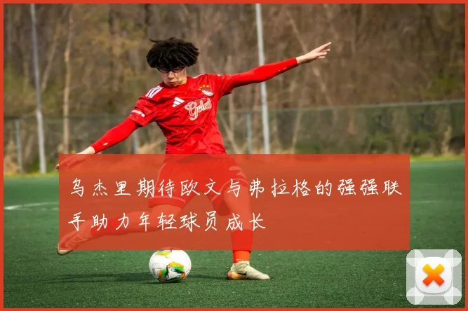 乌杰里期待欧文与弗拉格的强强联手助力年轻球员成长