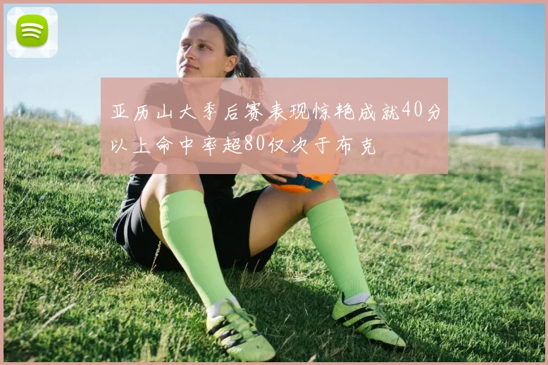 亚历山大季后赛表现惊艳成就40分以上命中率超80仅次于布克