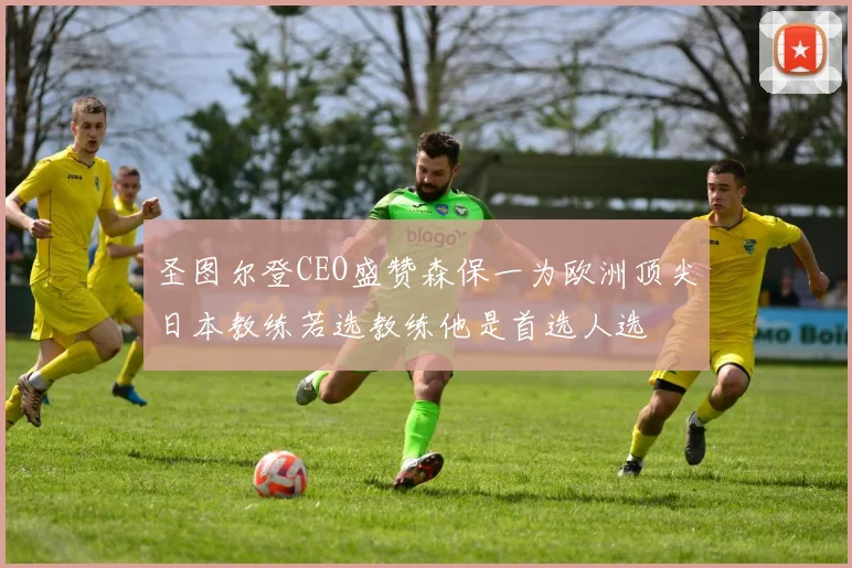 圣图尔登CEO盛赞森保一为欧洲顶尖日本教练若选教练他是首选人选