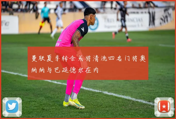 曼联夏季转会或将清洗四名门将奥纳纳与巴延德尔在内