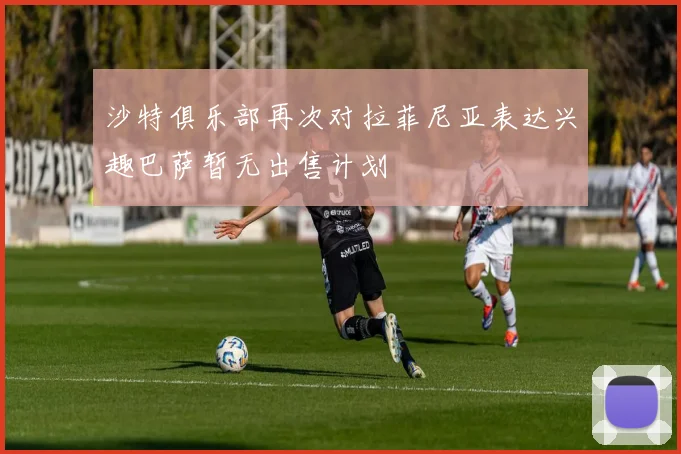 沙特俱乐部再次对拉菲尼亚表达兴趣巴萨暂无出售计划