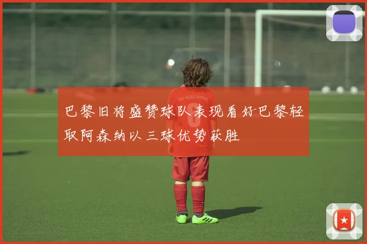 巴黎旧将盛赞球队表现看好巴黎轻取阿森纳以三球优势获胜