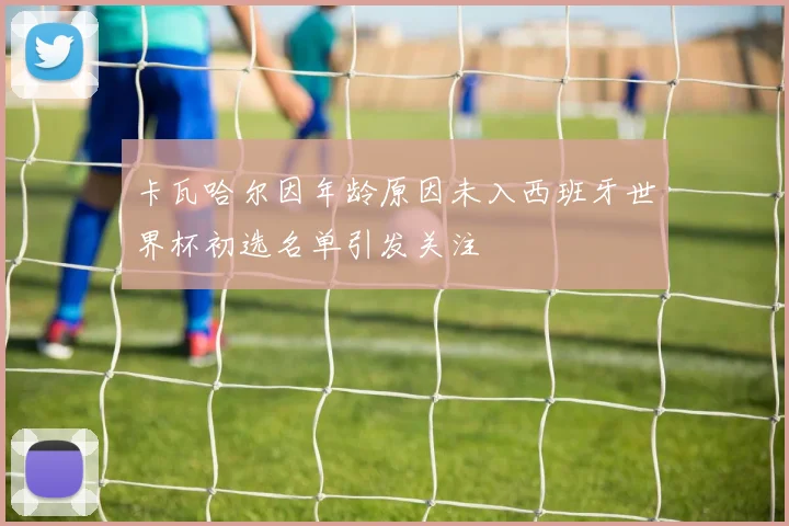 卡瓦哈尔因年龄原因未入西班牙世界杯初选名单引发关注