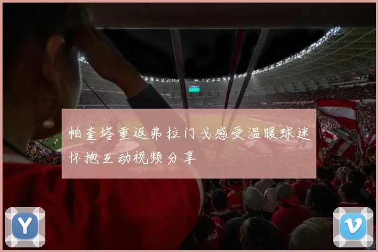 帕奎塔重返弗拉门戈感受温暖球迷怀抱互动视频分享