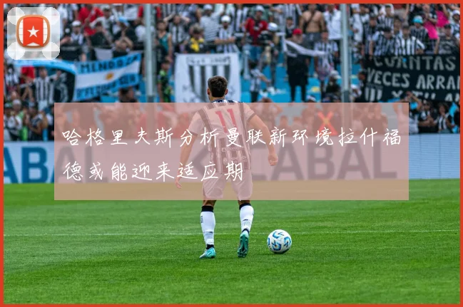 哈格里夫斯分析曼联新环境拉什福德或能迎来适应期