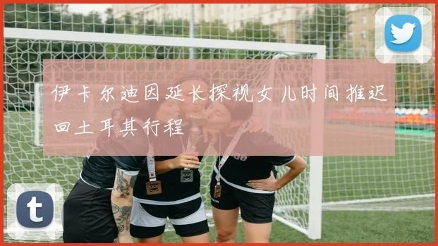 伊卡尔迪因延长探视女儿时间推迟回土耳其行程