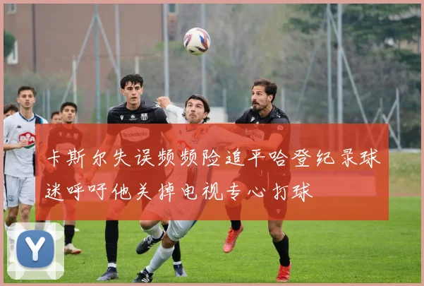 卡斯尔失误频频险追平哈登纪录球迷呼吁他关掉电视专心打球