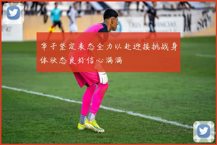 华子坚定表态全力以赴迎接挑战身体状态良好信心满满